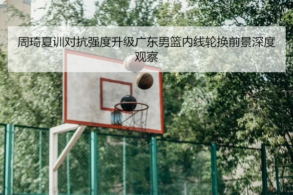 周琦夏训对抗强度升级广东男篮内线轮换前景深度观察