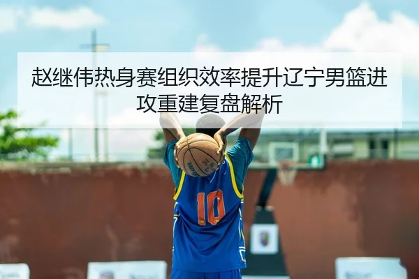 赵继伟热身赛组织效率提升辽宁男篮进攻重建复盘解析