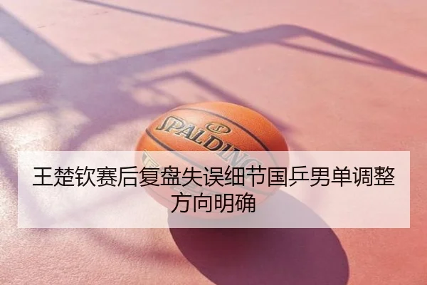 王楚钦赛后复盘失误细节国乒男单调整方向明确