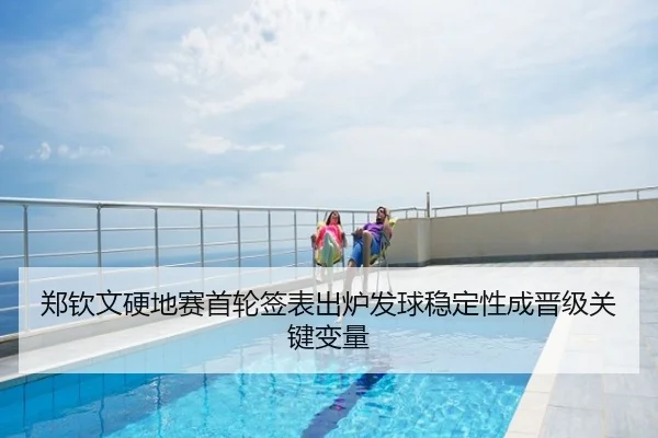 郑钦文硬地赛首轮签表出炉发球稳定性成晋级关键变量